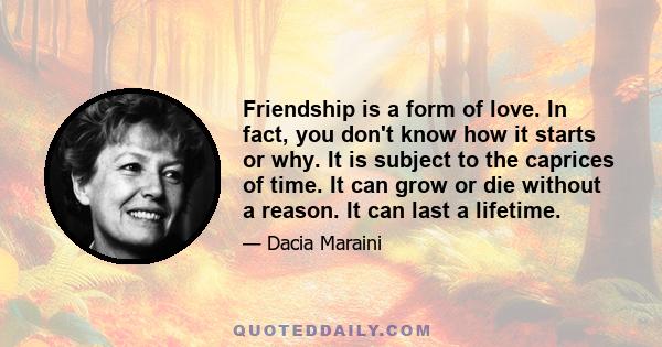 Friendship is a form of love. In fact, you don't know how it starts or why. It is subject to the caprices of time. It can grow or die without a reason. It can last a lifetime.