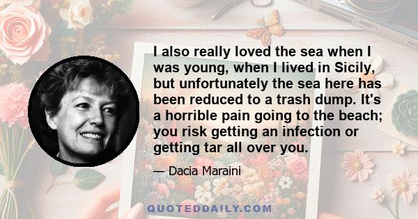 I also really loved the sea when I was young, when I lived in Sicily, but unfortunately the sea here has been reduced to a trash dump. It's a horrible pain going to the beach; you risk getting an infection or getting