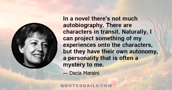 In a novel there's not much autobiography. There are characters in transit. Naturally, I can project something of my experiences onto the characters, but they have their own autonomy, a personality that is often a