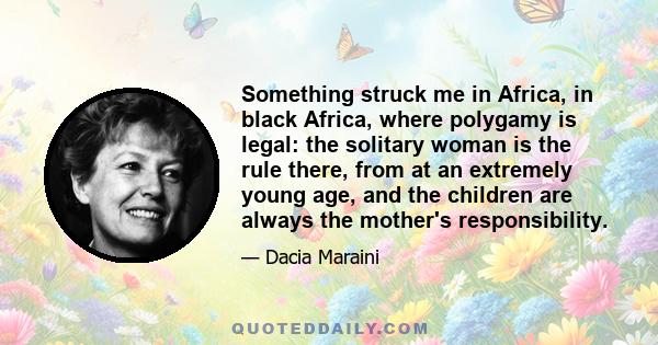 Something struck me in Africa, in black Africa, where polygamy is legal: the solitary woman is the rule there, from at an extremely young age, and the children are always the mother's responsibility.