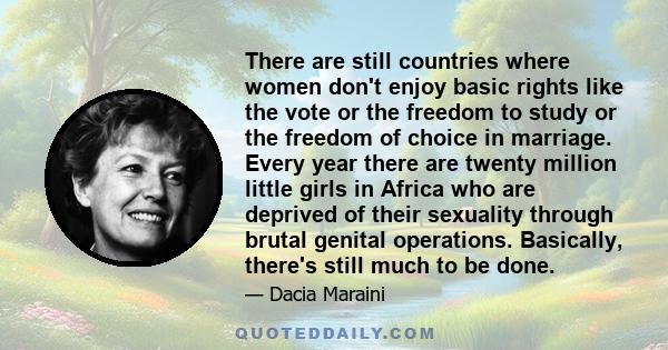 There are still countries where women don't enjoy basic rights like the vote or the freedom to study or the freedom of choice in marriage. Every year there are twenty million little girls in Africa who are deprived of