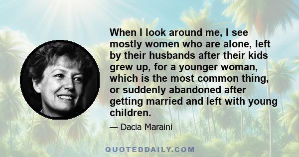 When I look around me, I see mostly women who are alone, left by their husbands after their kids grew up, for a younger woman, which is the most common thing, or suddenly abandoned after getting married and left with