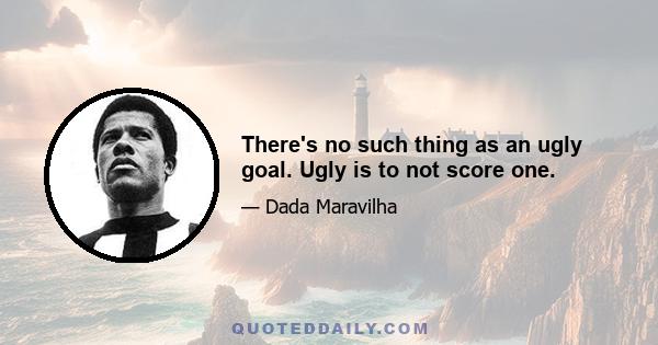 There's no such thing as an ugly goal. Ugly is to not score one.