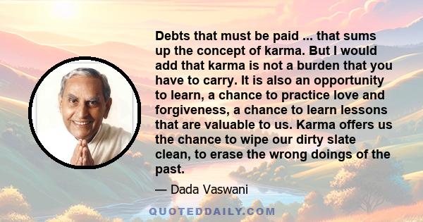 Debts that must be paid ... that sums up the concept of karma. But I would add that karma is not a burden that you have to carry. It is also an opportunity to learn, a chance to practice love and forgiveness, a chance