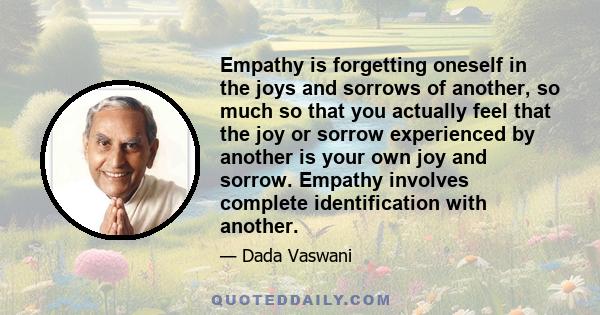 Empathy is forgetting oneself in the joys and sorrows of another, so much so that you actually feel that the joy or sorrow experienced by another is your own joy and sorrow. Empathy involves complete identification with 