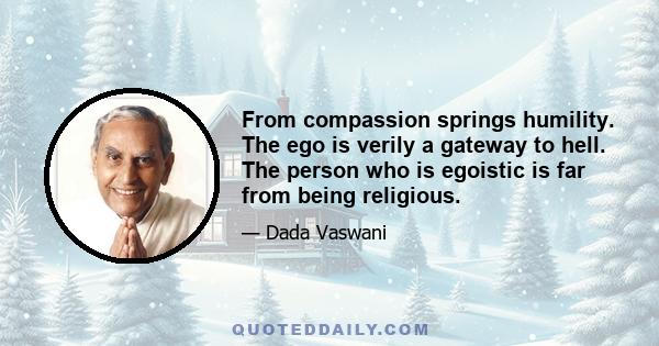 From compassion springs humility. The ego is verily a gateway to hell. The person who is egoistic is far from being religious.