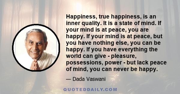 Happiness, true happiness, is an inner quality. It is a state of mind. If your mind is at peace, you are happy. If your mind is at peace, but you have nothing else, you can be happy. If you have everything the world can 