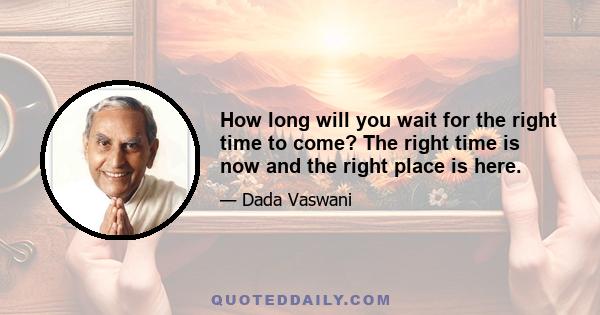 How long will you wait for the right time to come? The right time is now and the right place is here.