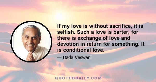 If my love is without sacrifice, it is selfish. Such a love is barter, for there is exchange of love and devotion in return for something. It is conditional love.