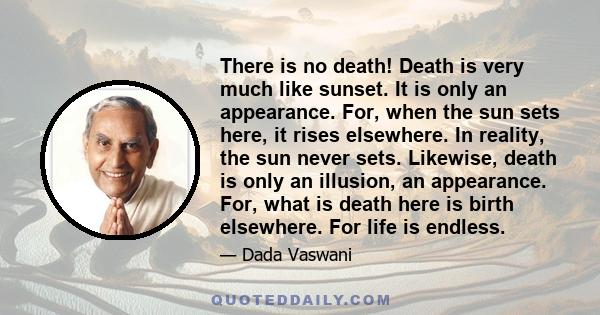 There is no death! Death is very much like sunset. It is only an appearance. For, when the sun sets here, it rises elsewhere. In reality, the sun never sets. Likewise, death is only an illusion, an appearance. For, what 