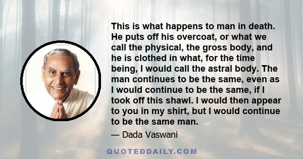 This is what happens to man in death. He puts off his overcoat, or what we call the physical, the gross body, and he is clothed in what, for the time being, I would call the astral body. The man continues to be the