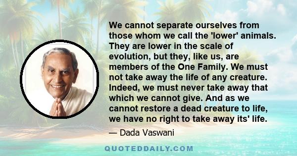 We cannot separate ourselves from those whom we call the 'lower' animals. They are lower in the scale of evolution, but they, like us, are members of the One Family. We must not take away the life of any creature.