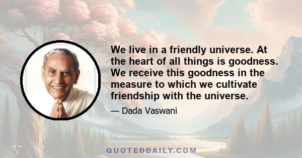 We live in a friendly universe. At the heart of all things is goodness. We receive this goodness in the measure to which we cultivate friendship with the universe.