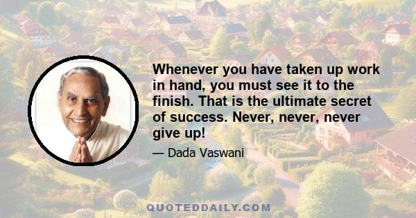 Whenever you have taken up work in hand, you must see it to the finish. That is the ultimate secret of success. Never, never, never give up!