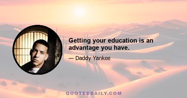 Getting your education is an advantage you have.