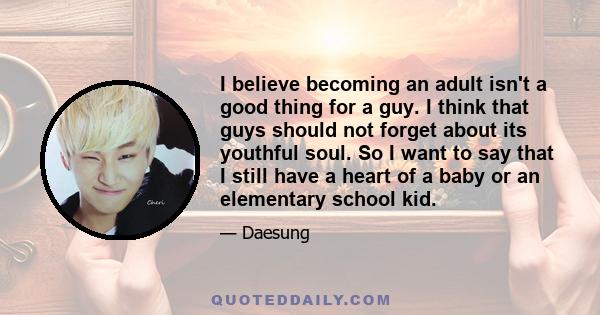 I believe becoming an adult isn't a good thing for a guy. I think that guys should not forget about its youthful soul. So I want to say that I still have a heart of a baby or an elementary school kid.