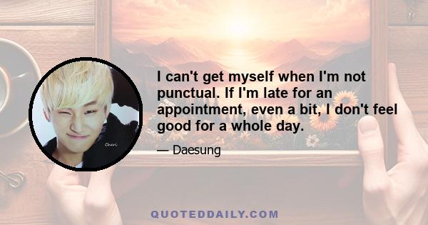 I can't get myself when I'm not punctual. If I'm late for an appointment, even a bit, I don't feel good for a whole day.