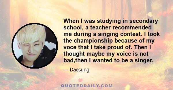 When I was studying in secondary school, a teacher recommended me during a singing contest. I took the championship because of my voce that I take proud of. Then I thought maybe my voice is not bad,then I wanted to be a 