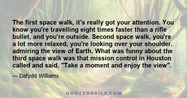 The first space walk, it's really got your attention. You know you're travelling eight times faster than a rifle bullet, and you're outside. Second space walk, you're a lot more relaxed, you're looking over your