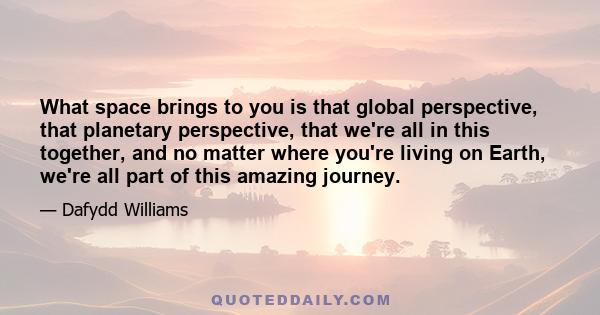 What space brings to you is that global perspective, that planetary perspective, that we're all in this together, and no matter where you're living on Earth, we're all part of this amazing journey.