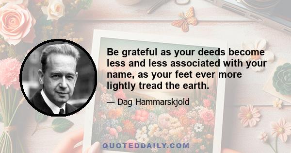 Be grateful as your deeds become less and less associated with your name, as your feet ever more lightly tread the earth.