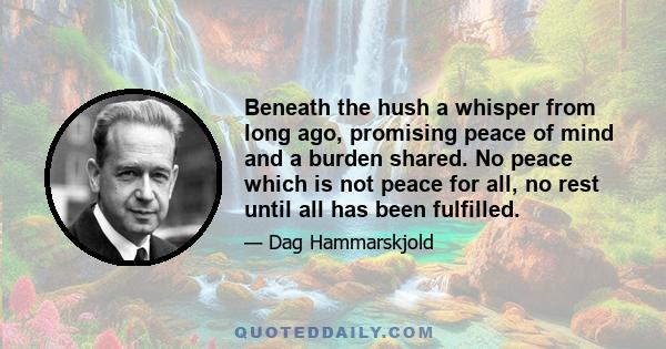 Beneath the hush a whisper from long ago, promising peace of mind and a burden shared. No peace which is not peace for all, no rest until all has been fulfilled.