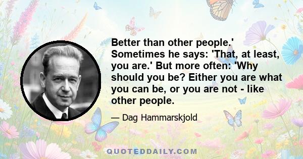 Better than other people.' Sometimes he says: 'That, at least, you are.' But more often: 'Why should you be? Either you are what you can be, or you are not - like other people.