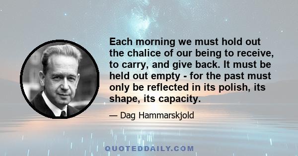 Each morning we must hold out the chalice of our being to receive, to carry, and give back. It must be held out empty - for the past must only be reflected in its polish, its shape, its capacity.