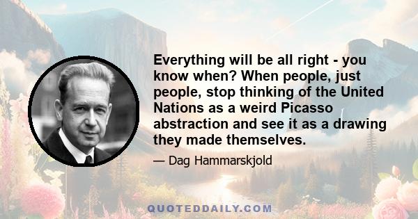 Everything will be all right - you know when? When people, just people, stop thinking of the United Nations as a weird Picasso abstraction and see it as a drawing they made themselves.