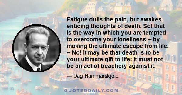 Fatigue dulls the pain, but awakes enticing thoughts of death. So! that is the way in which you are tempted to overcome your loneliness -- by making the ultimate escape from life. -- No! It may be that death is to be