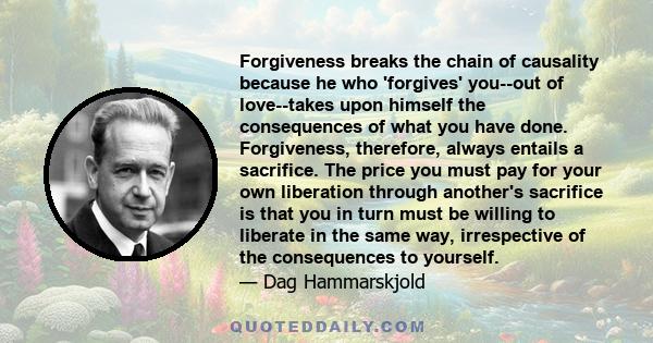 Forgiveness breaks the chain of causality because he who 'forgives' you--out of love--takes upon himself the consequences of what you have done. Forgiveness, therefore, always entails a sacrifice. The price you must pay 