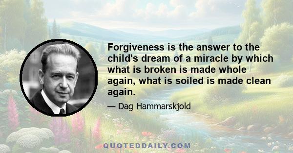 Forgiveness is the answer to the child's dream of a miracle by which what is broken is made whole again, what is soiled is made clean again.