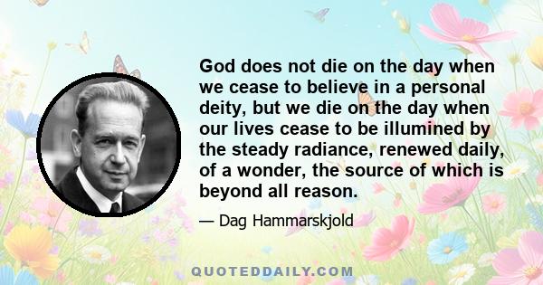 God does not die on the day when we cease to believe in a personal deity, but we die on the day when our lives cease to be illumined by the steady radiance, renewed daily, of a wonder, the source of which is beyond all