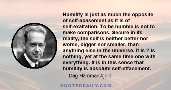 Humility is just as much the opposite of self-abasement as it is of self-exaltation. To be humble is not to make comparisons. Secure in its reality, the self is neither better nor worse, bigger nor smaller, than