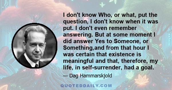 I don't know Who, or what, put the question, I don't know when it was put. I don't even remember answering. But at some moment I did answer Yes to Someone, or Something,and from that hour I was certain that existence is 