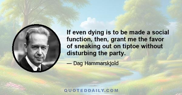 If even dying is to be made a social function, then, grant me the favor of sneaking out on tiptoe without disturbing the party.