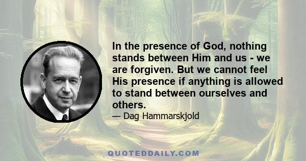 In the presence of God, nothing stands between Him and us - we are forgiven. But we cannot feel His presence if anything is allowed to stand between ourselves and others.