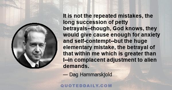 It is not the repeated mistakes, the long succession of petty betrayals--though, God knows, they would give cause enough for anxiety and self-contempt--but the huge elementary mistake, the betrayal of that within me