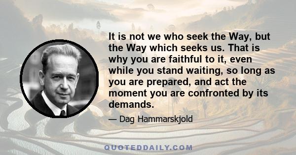 It is not we who seek the Way, but the Way which seeks us. That is why you are faithful to it, even while you stand waiting, so long as you are prepared, and act the moment you are confronted by its demands.