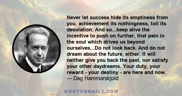 Never let success hide its emptiness from you, achievement its nothingness, toil its desolation. And so...keep alive the incentive to push on further, that pain in the soul which drives us beyond ourselves...Do not look 