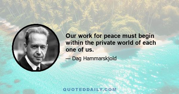 Our work for peace must begin within the private world of each one of us.