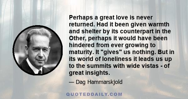 Perhaps a great love is never returned. Had it been given warmth and shelter by its counterpart in the Other, perhaps it would have been hindered from ever growing to maturity. It gives us nothing. But in its world of