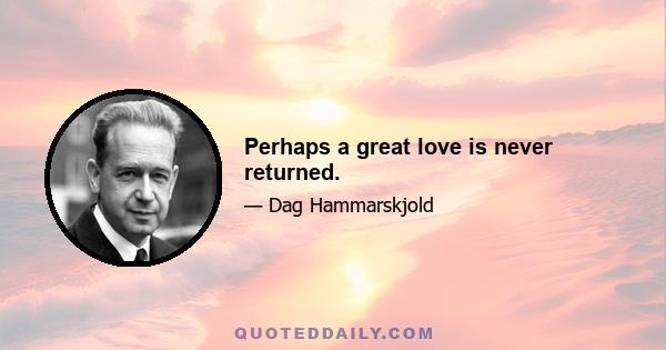 Perhaps a great love is never returned.