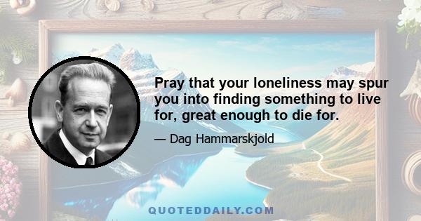 Pray that your loneliness may spur you into finding something to live for, great enough to die for.