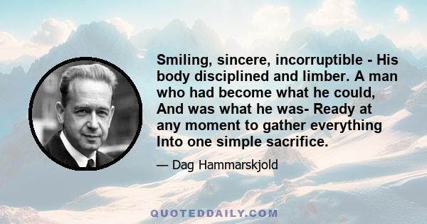 Smiling, sincere, incorruptible - His body disciplined and limber. A man who had become what he could, And was what he was- Ready at any moment to gather everything Into one simple sacrifice.