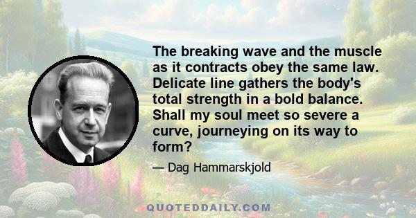 The breaking wave and the muscle as it contracts obey the same law. Delicate line gathers the body's total strength in a bold balance. Shall my soul meet so severe a curve, journeying on its way to form?