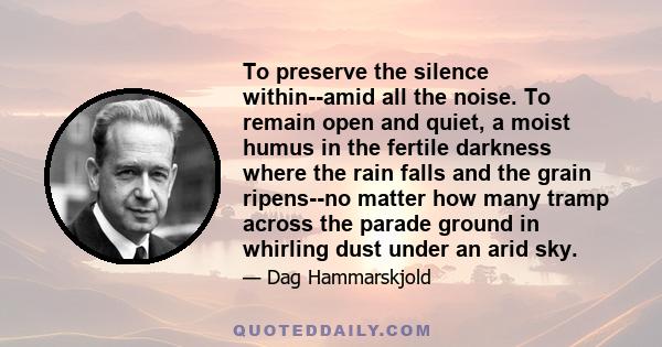 To preserve the silence within--amid all the noise. To remain open and quiet, a moist humus in the fertile darkness where the rain falls and the grain ripens--no matter how many tramp across the parade ground in