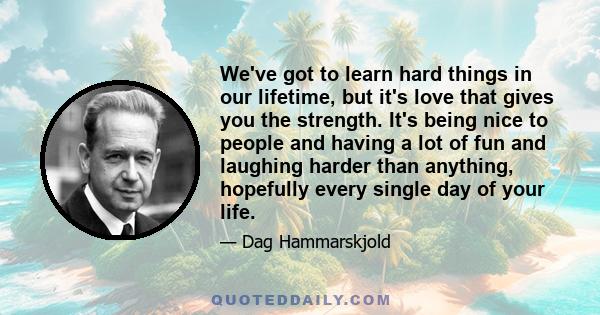 We've got to learn hard things in our lifetime, but it's love that gives you the strength. It's being nice to people and having a lot of fun and laughing harder than anything, hopefully every single day of your life.