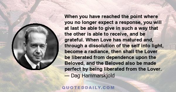 When you have reached the point where you no longer expect a response, you will at last be able to give in such a way that the other is able to receive, and be grateful. When Love has matured and, through a dissolution