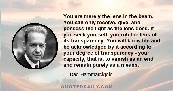 You are merely the lens in the beam. You can only receive, give, and possess the light as the lens does. If you seek yourself, you rob the lens of its transparency. You will know life and be acknowledged by it according 